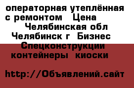 операторная утеплённая с ремонтом › Цена ­ 60 000 - Челябинская обл., Челябинск г. Бизнес » Спецконструкции, контейнеры, киоски   